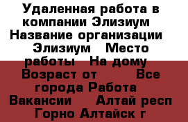 Удаленная работа в компании Элизиум › Название организации ­ Элизиум › Место работы ­ На дому › Возраст от ­ 16 - Все города Работа » Вакансии   . Алтай респ.,Горно-Алтайск г.